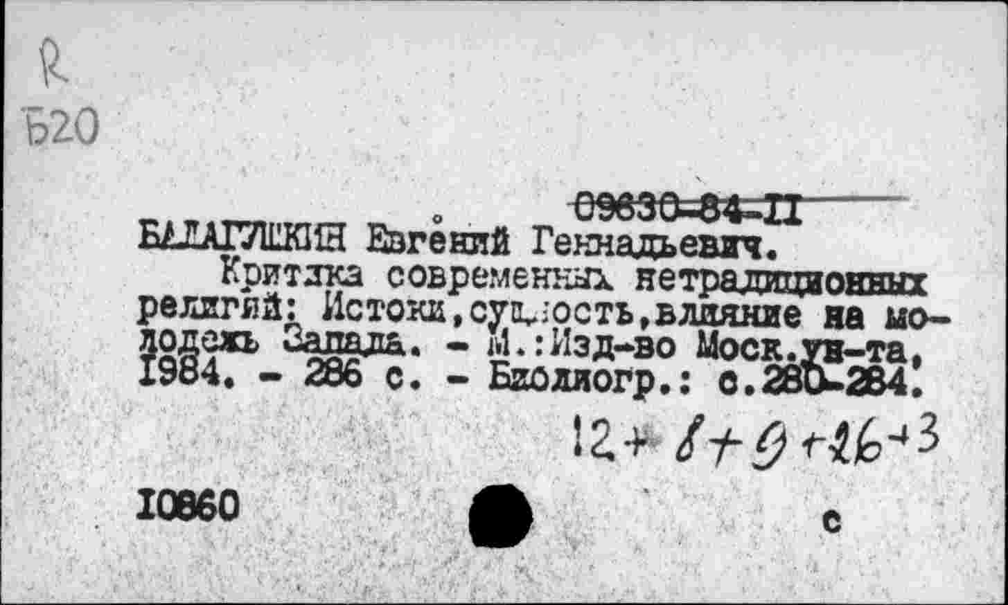 ﻿Б20
09830-8«!------
БАЛА17И1КИН Евгений Геннадьевич.
Критика современных нетрадиционных религий: Истоки, сущность,влияние на молодежь Запала. - М.:Изд-во Моск.ун-та, 1984. - 286 с. - Биоллогр.: С. 280-284.
1г+
с
10860